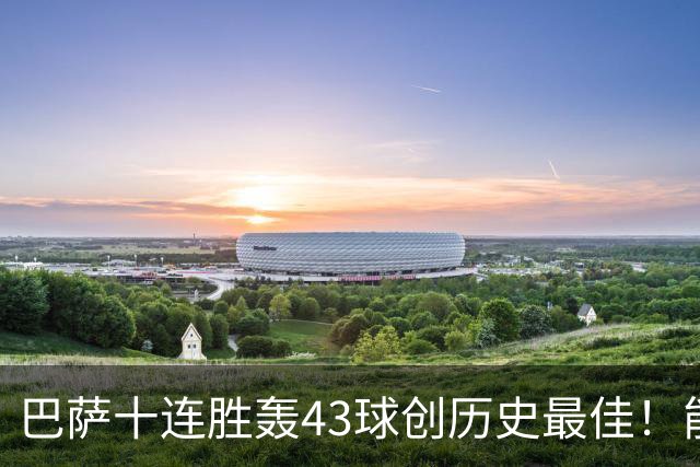 巴萨十连胜轰43球创历史最佳！能否追平皇马半个多世纪前的纪录