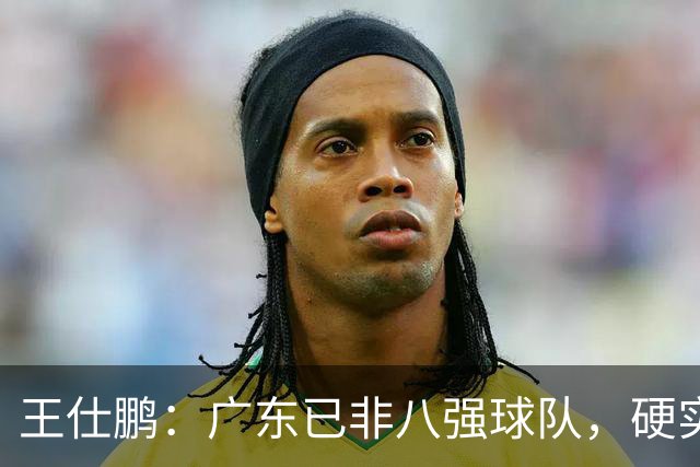 王仕鹏：广东已非八强球队，硬实力不强，本土无人能一场拿30分