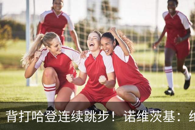 背打哈登连续跳步！诺维茨基：绝对是走步 当时累了想更靠近篮筐