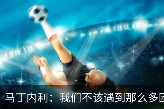 马丁内利：我们不该遇到那么多困难 赢球最重要